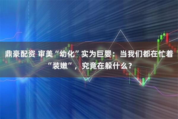 鼎豪配资 审美“幼化”实为巨婴：当我们都在忙着“装嫩”，究竟在躲什么？