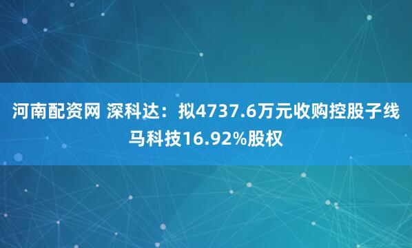 河南配资网 深科达：拟4737.6万元收购控股子线马科技16.92%股权