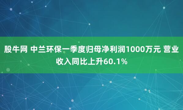 股牛网 中兰环保一季度归母净利润1000万元 营业收入同比上升60.1%