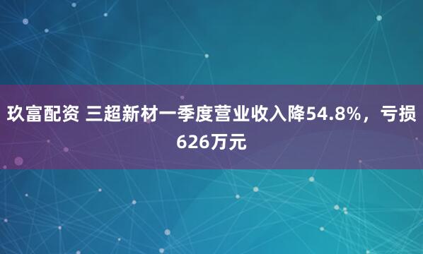 玖富配资 三超新材一季度营业收入降54.8%，亏损626万元