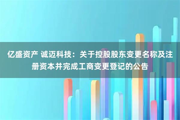 亿盛资产 诚迈科技：关于控股股东变更名称及注册资本并完成工商变更登记的公告