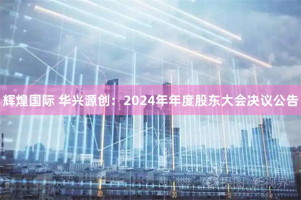 辉煌国际 华兴源创：2024年年度股东大会决议公告