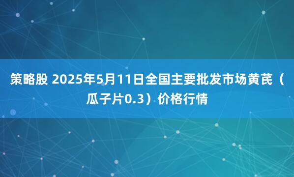 策略股 2025年5月11日全国主要批发市场黄芪（瓜子片0.3）价格行情