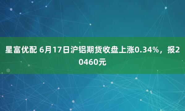 星富优配 6月17日沪铝期货收盘上涨0.34%，报20460元