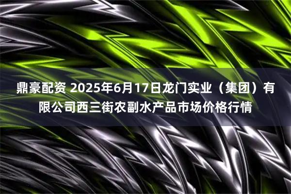 鼎豪配资 2025年6月17日龙门实业（集团）有限公司西三街农副水产品市场价格行情