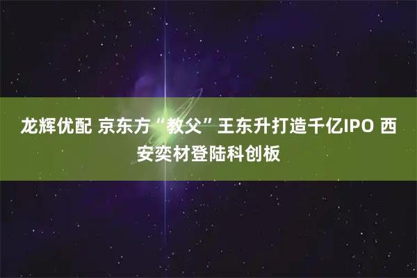 龙辉优配 京东方“教父”王东升打造千亿IPO 西安奕材登陆科创板