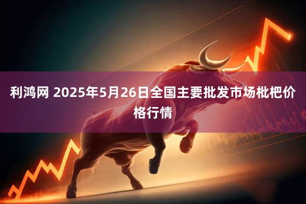 利鸿网 2025年5月26日全国主要批发市场枇杷价格行情