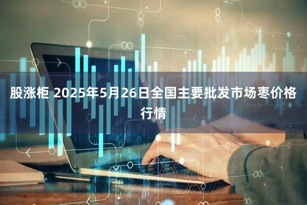 股涨柜 2025年5月26日全国主要批发市场枣价格行情