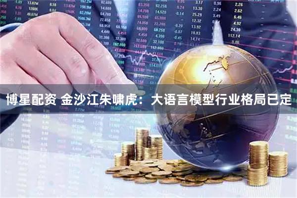 博星配资 金沙江朱啸虎：大语言模型行业格局已定