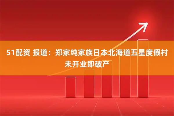 51配资 报道：郑家纯家族日本北海道五星度假村未开业即破产