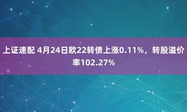 上证速配 4月24日欧22转债上涨0.11%，转股溢价率102.27%