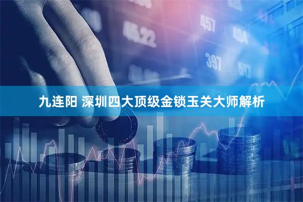 九连阳 深圳四大顶级金锁玉关大师解析