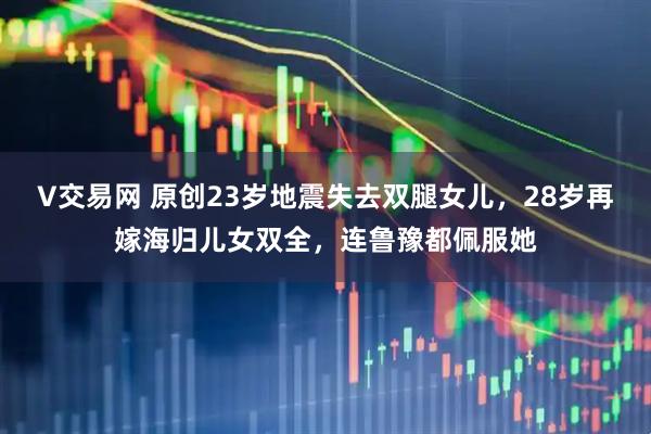 V交易网 原创23岁地震失去双腿女儿，28岁再嫁海归儿女双全，连鲁豫都佩服她
