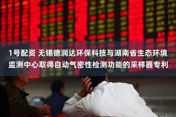1号配资 无锡德润达环保科技与湖南省生态环境监测中心取得自动气密性检测功能的采样器专利