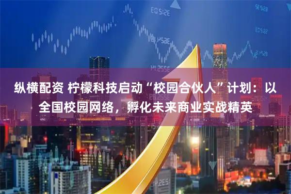 纵横配资 柠檬科技启动“校园合伙人”计划：以全国校园网络，孵化未来商业实战精英