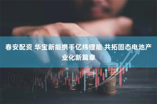春安配资 华宝新能携手亿纬锂能 共拓固态电池产业化新篇章
