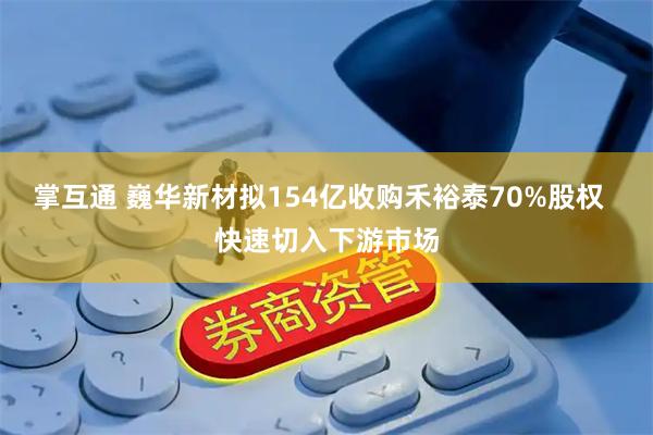 掌互通 巍华新材拟154亿收购禾裕泰70%股权 快速切入下游市场
