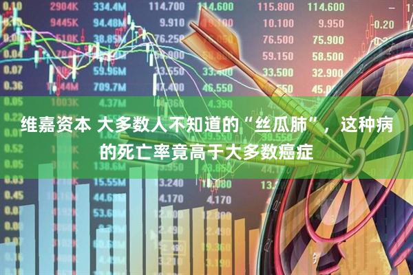 维嘉资本 大多数人不知道的“丝瓜肺”，这种病的死亡率竟高于大多数癌症