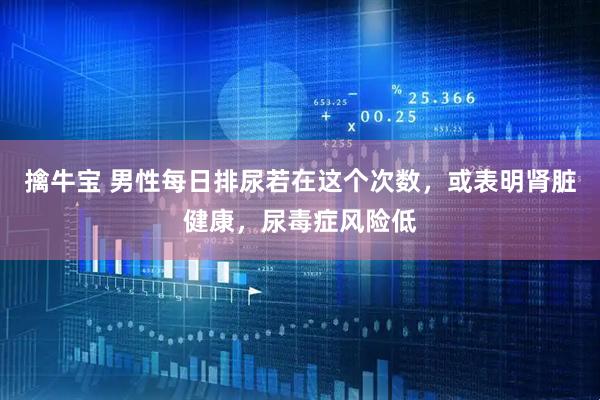 擒牛宝 男性每日排尿若在这个次数，或表明肾脏健康，尿毒症风险低