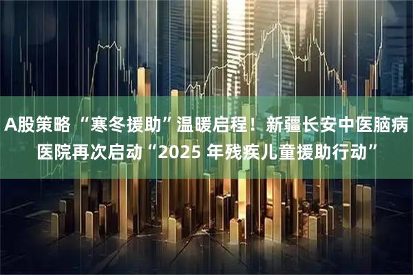 A股策略 “寒冬援助”温暖启程!新疆长安中医脑病医院再次启动“2025 年残疾儿童援助行动”