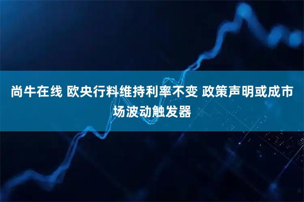 尚牛在线 欧央行料维持利率不变 政策声明或成市场波动触发器