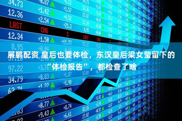 展鹏配资 皇后也要体检，东汉皇后梁女莹留下的“体检报告”，都检查了啥