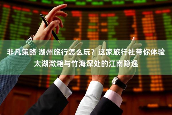 非凡策略 湖州旅行怎么玩？这家旅行社带你体验太湖潋滟与竹海深处的江南隐逸