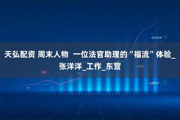 天弘配资 周末人物  一位法官助理的“福流”体验_张洋洋_工作_东营