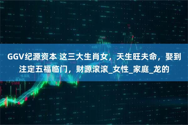 GGV纪源资本 这三大生肖女,天生旺夫命,娶到注定五福临门,财源滚滚_女性_家庭_龙的